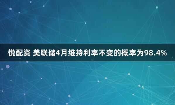悦配资 美联储4月维持利率不变的概率为98.4%
