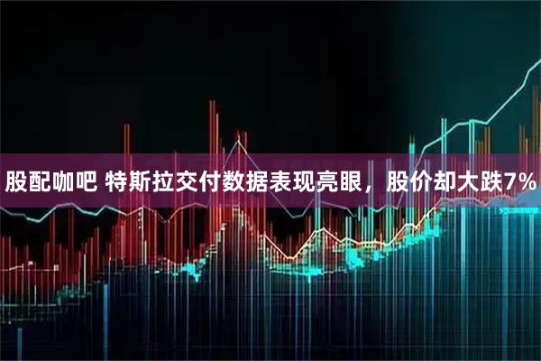 股配咖吧 特斯拉交付数据表现亮眼，股价却大跌7%