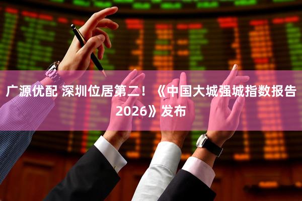 广源优配 深圳位居第二！《中国大城强城指数报告2026》发布