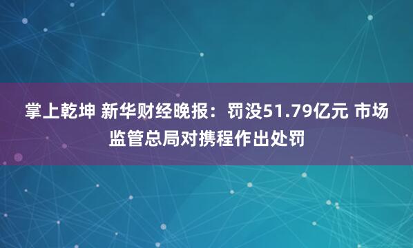 掌上乾坤 新华财经晚报：罚没51.79亿元 市场监管总局对携程作出处罚