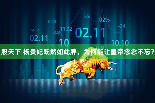 股天下 杨贵妃既然如此胖，为何能让皇帝念念不忘？