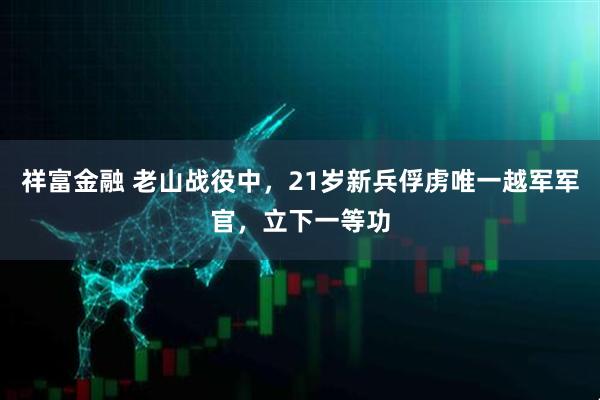 祥富金融 老山战役中，21岁新兵俘虏唯一越军军官，立下一等功
