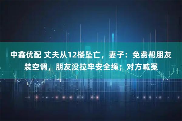 中鑫优配 丈夫从12楼坠亡，妻子：免费帮朋友装空调，朋友没拉牢安全绳；对方喊冤